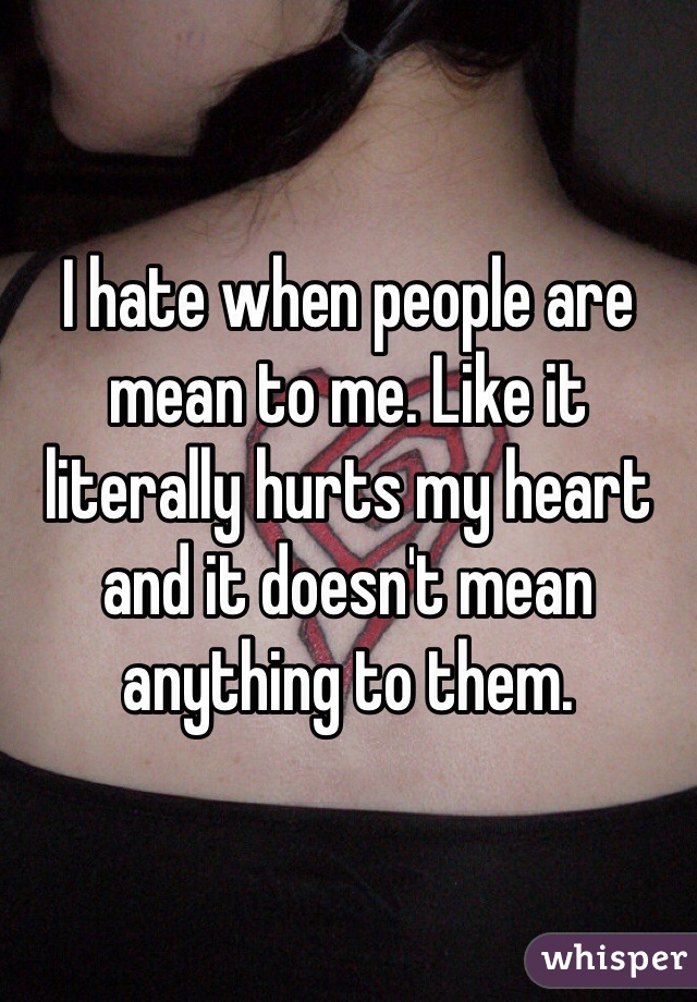 I hate when people are mean to me. Like it literally hurts my heart and it doesn't mean anything to them. 