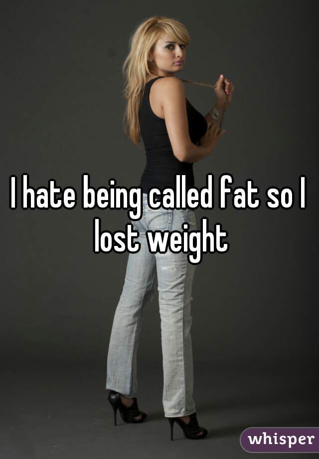 I hate being called fat so I lost weight
