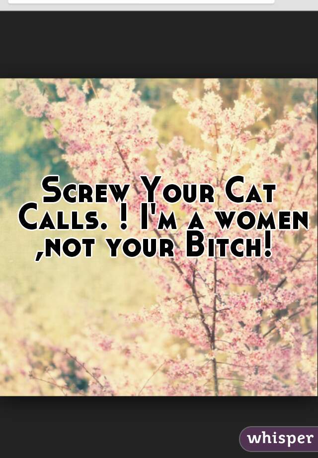 Screw Your Cat Calls. ! I'm a women ,not your Bitch!  