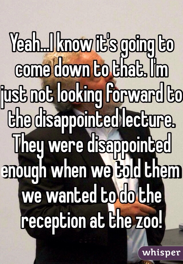 Yeah...I know it's going to come down to that. I'm just not looking forward to the disappointed lecture. They were disappointed enough when we told them we wanted to do the reception at the zoo!