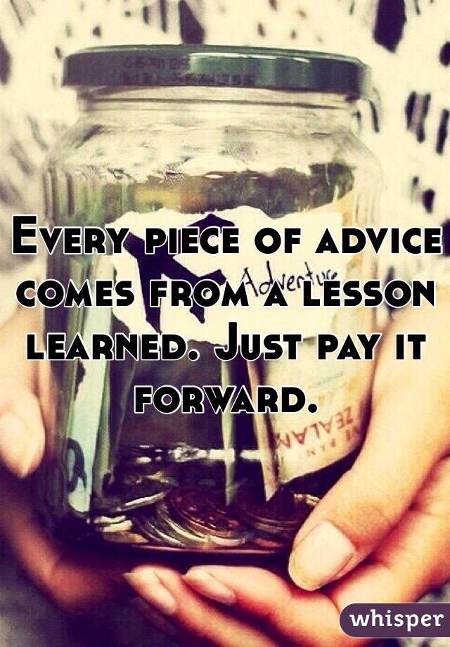 Every piece of advice comes from a lesson learned. Just pay it forward. 