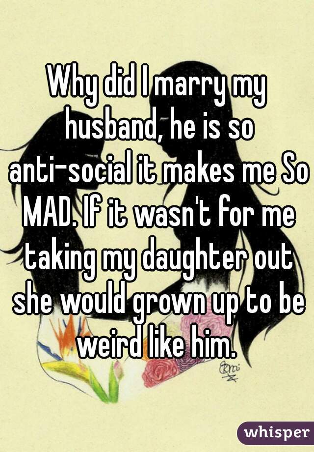 Why did I marry my husband, he is so anti-social it makes me So MAD. If it wasn't for me taking my daughter out she would grown up to be weird like him. 