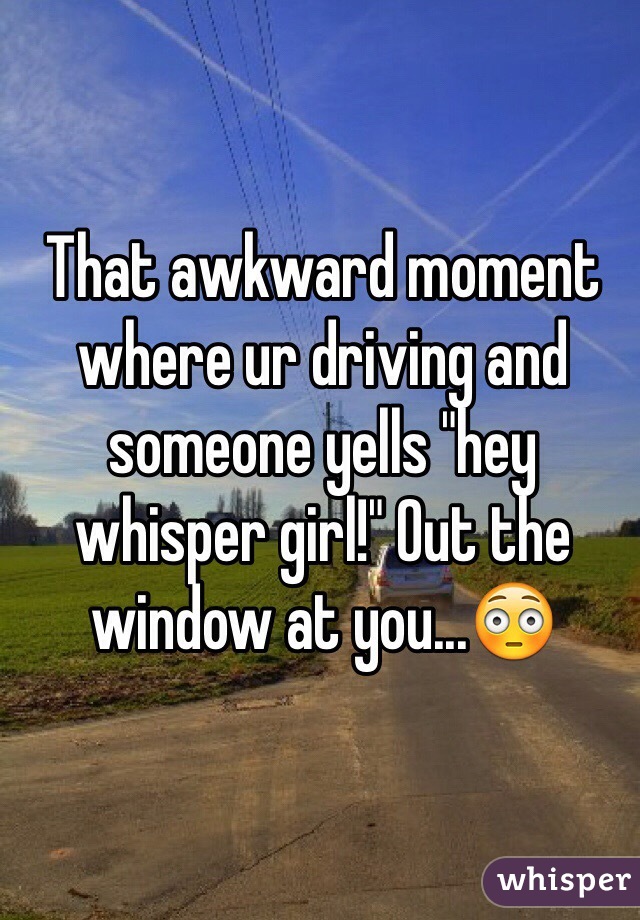 That awkward moment where ur driving and someone yells "hey whisper girl!" Out the window at you...😳