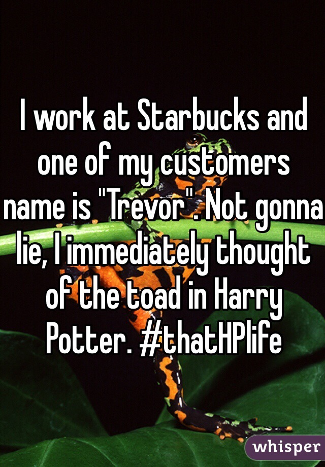 I work at Starbucks and one of my customers name is "Trevor". Not gonna lie, I immediately thought of the toad in Harry Potter. #thatHPlife
