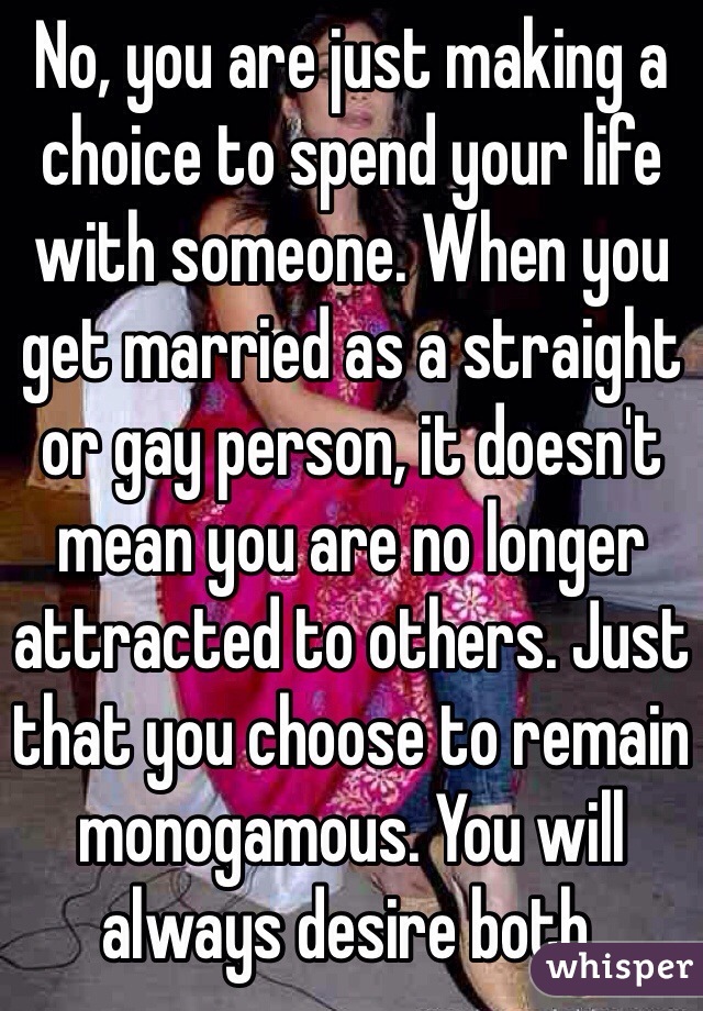 No, you are just making a choice to spend your life with someone. When you get married as a straight or gay person, it doesn't mean you are no longer attracted to others. Just that you choose to remain monogamous. You will always desire both. 