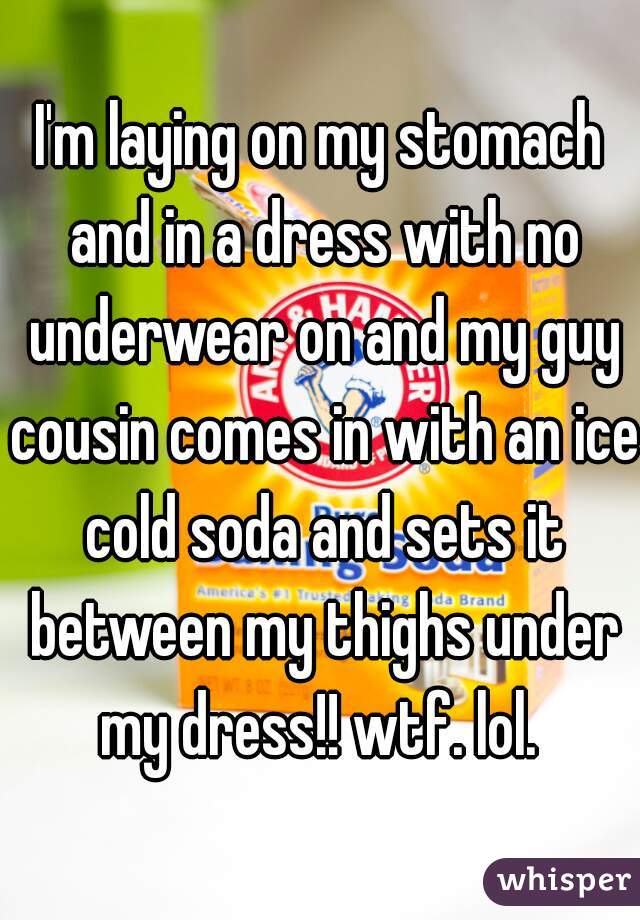 I'm laying on my stomach and in a dress with no underwear on and my guy cousin comes in with an ice cold soda and sets it between my thighs under my dress!! wtf. lol. 