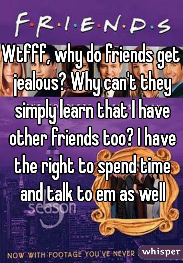 Wtfff, why do friends get jealous? Why can't they simply learn that I have other friends too? I have the right to spend time and talk to em as well