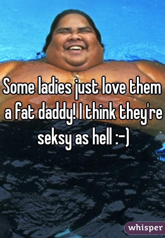 Some ladies just love them a fat daddy! I think they're seksy as hell :-)