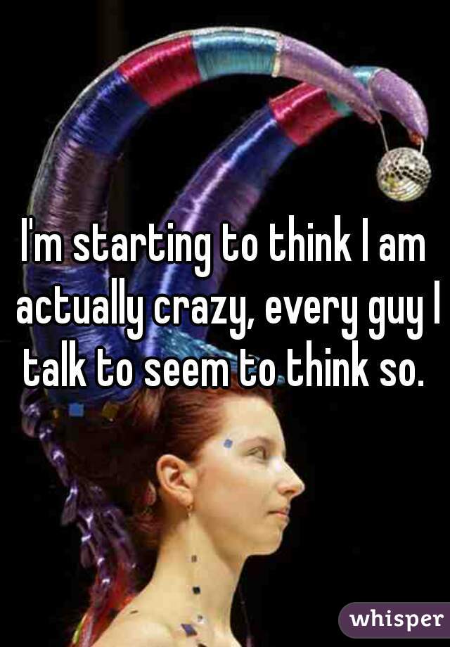 I'm starting to think I am actually crazy, every guy I talk to seem to think so. 