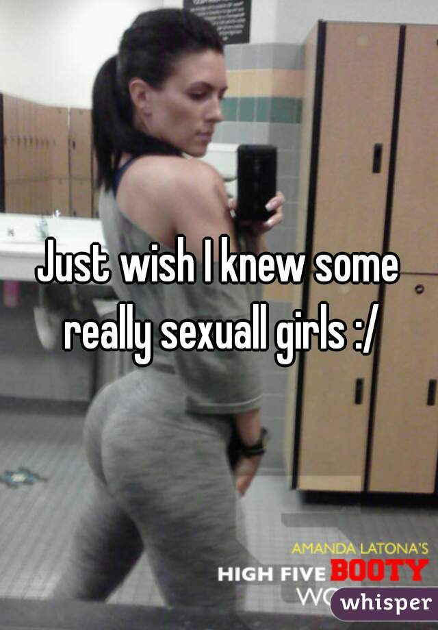 Just wish I knew some really sexuall girls :/