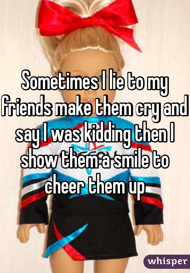 Sometimes I lie to my friends make them cry and say I was kidding then I show them a smile to cheer them up