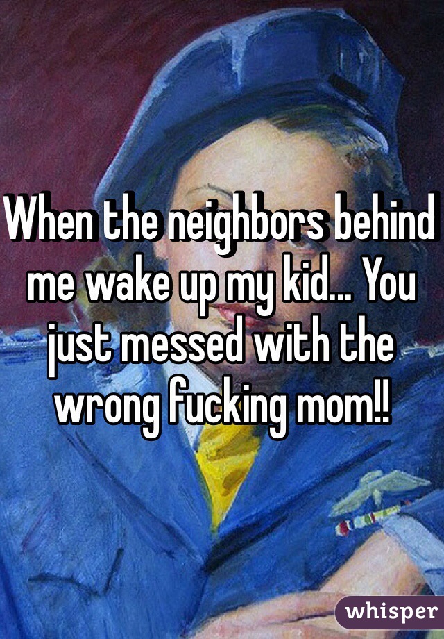 When the neighbors behind me wake up my kid... You just messed with the wrong fucking mom!! 