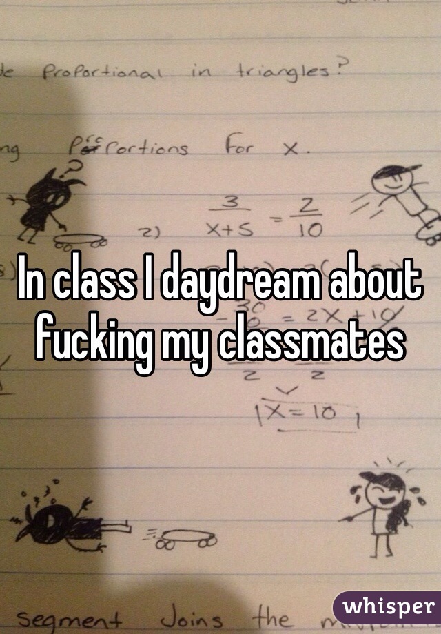 In class I daydream about fucking my classmates