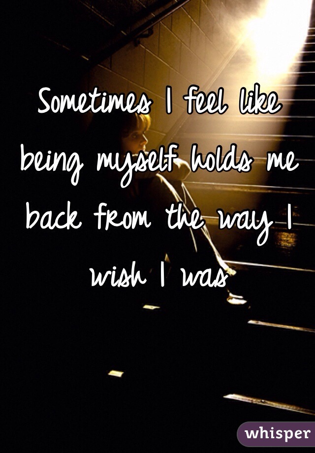 Sometimes I feel like being myself holds me back from the way I wish I was