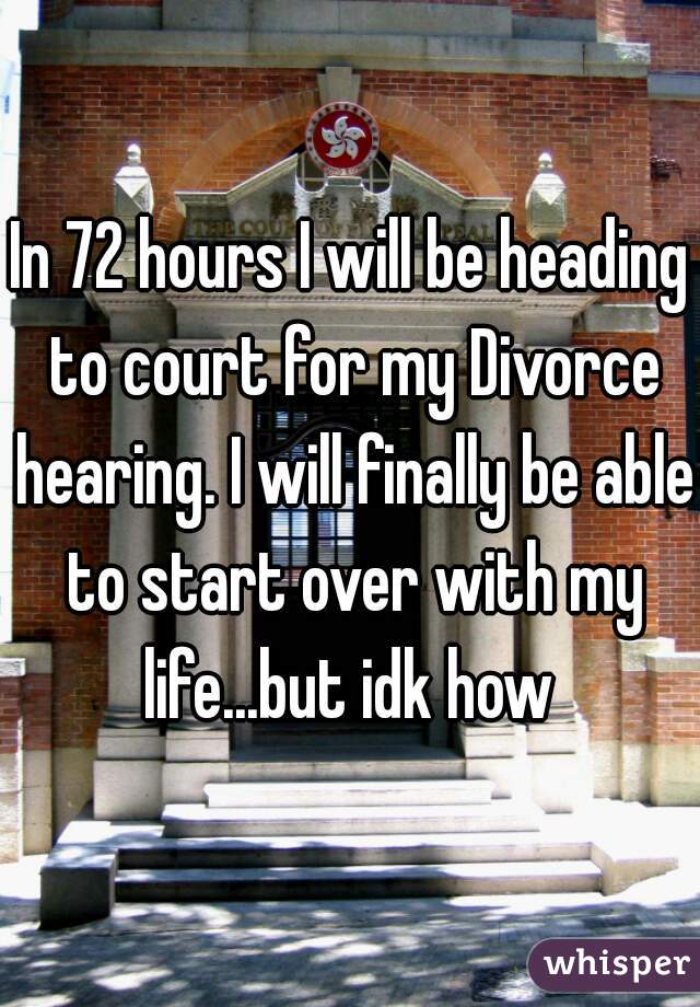 In 72 hours I will be heading to court for my Divorce hearing. I will finally be able to start over with my life...but idk how 