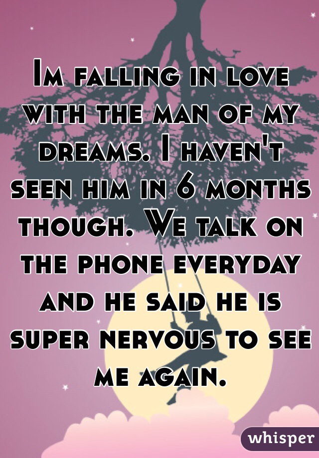 Im falling in love with the man of my dreams. I haven't seen him in 6 months though. We talk on the phone everyday and he said he is super nervous to see me again.