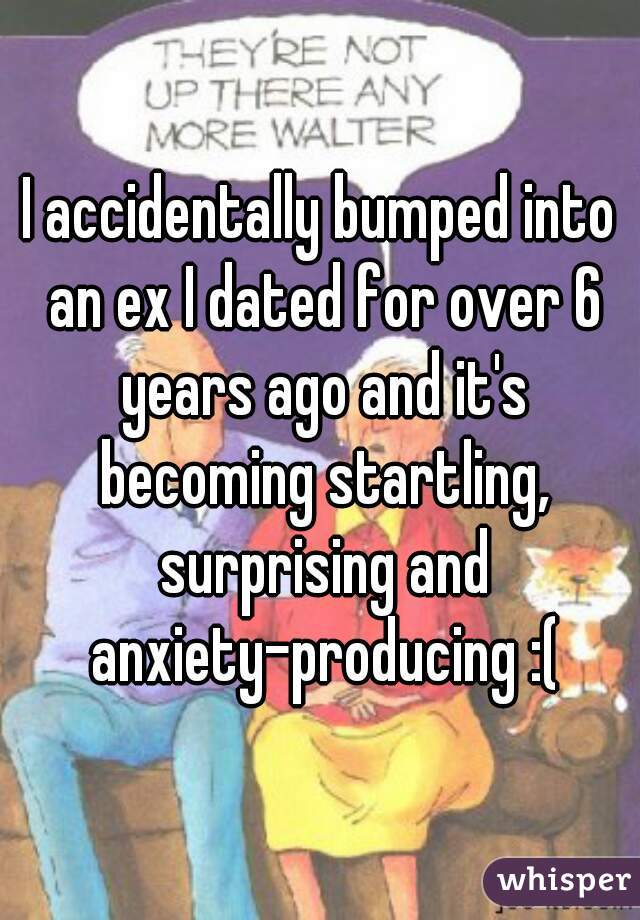 I accidentally bumped into an ex I dated for over 6 years ago and it's becoming startling, surprising and anxiety-producing :(