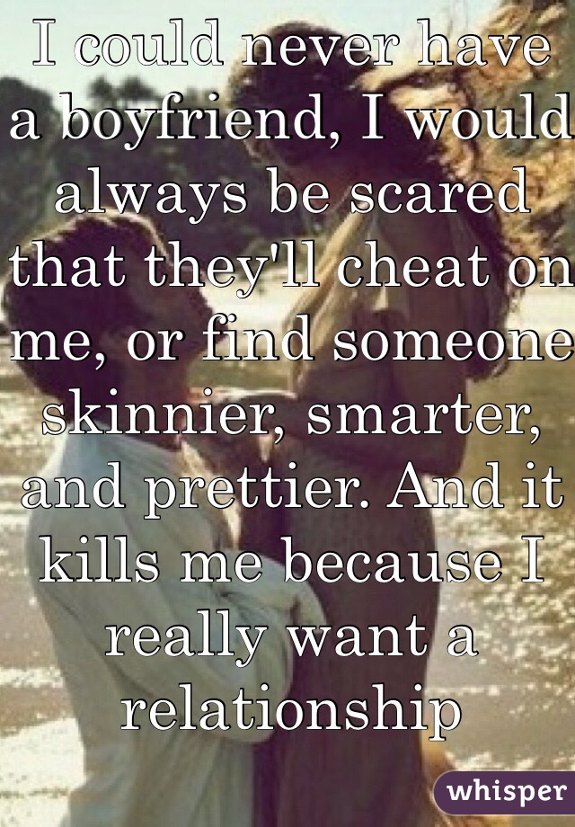 I could never have a boyfriend, I would always be scared that they'll cheat on me, or find someone skinnier, smarter, and prettier. And it kills me because I really want a relationship 