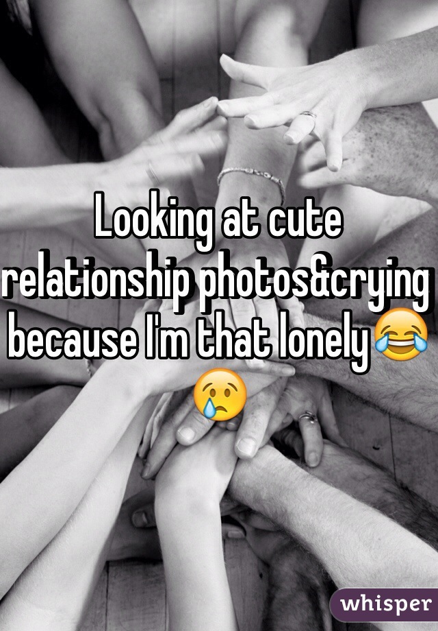 Looking at cute relationship photos&crying because I'm that lonely😂😢