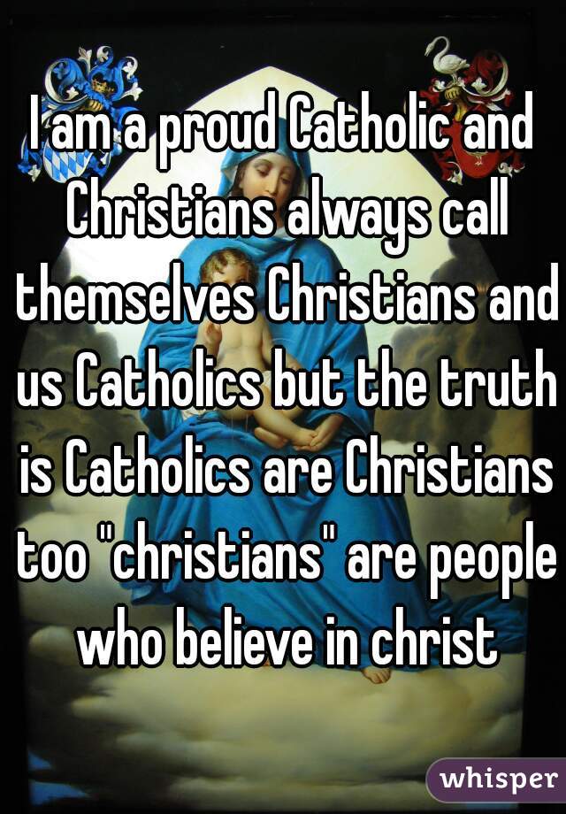 I am a proud Catholic and Christians always call themselves Christians and us Catholics but the truth is Catholics are Christians too "christians" are people who believe in christ