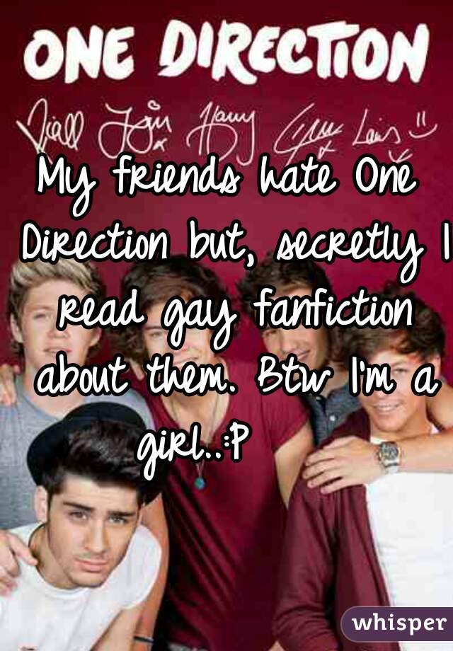 My friends hate One Direction but, secretly I read gay fanfiction about them. Btw I'm a girl..:P    