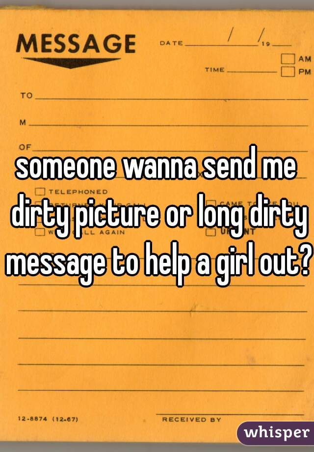 someone wanna send me dirty picture or long dirty message to help a girl out??