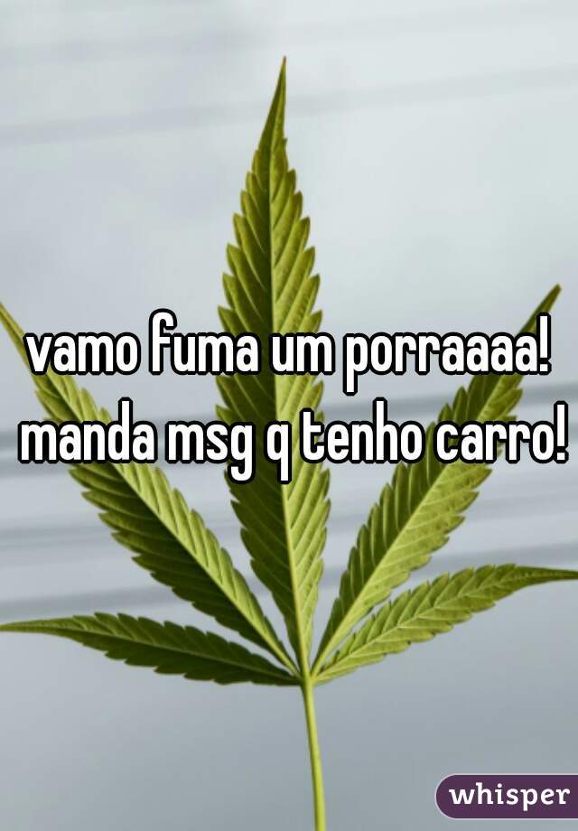 vamo fuma um porraaaa! manda msg q tenho carro!