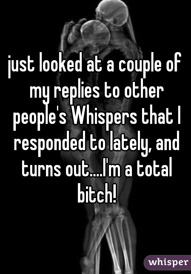 just looked at a couple of my replies to other people's Whispers that I responded to lately, and turns out....I'm a total bitch!