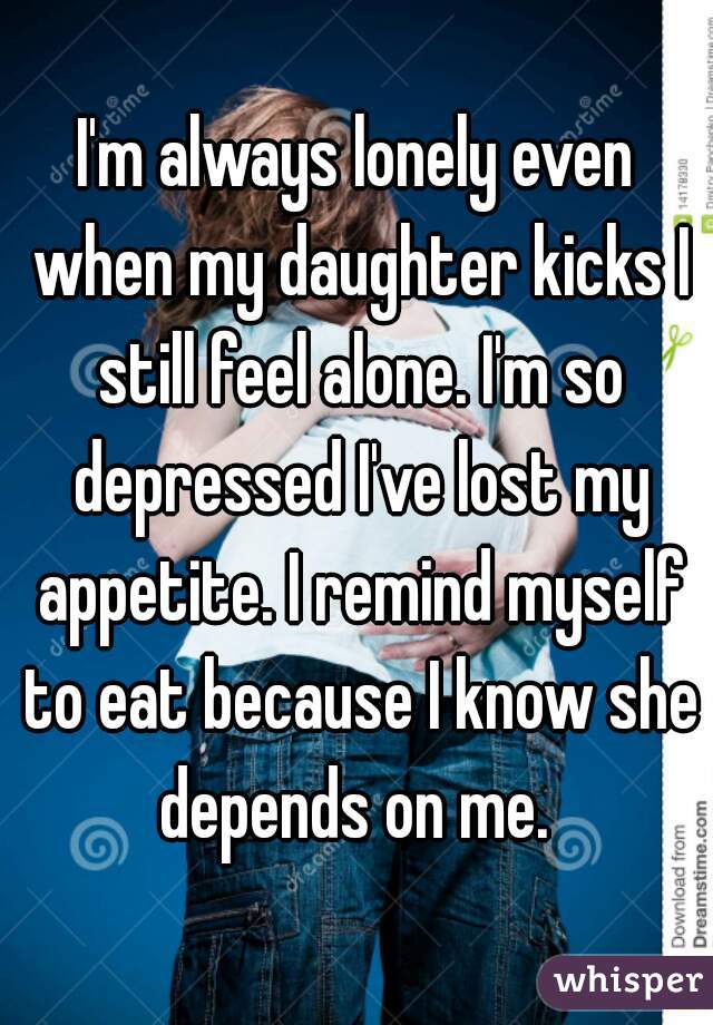 I'm always lonely even when my daughter kicks I still feel alone. I'm so depressed I've lost my appetite. I remind myself to eat because I know she depends on me. 