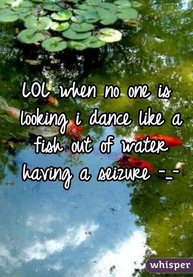 LOL when no one is looking i dance like a fish out of water having a seizure -_-