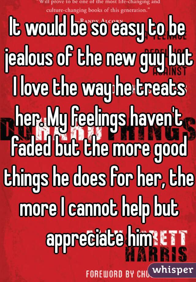 It would be so easy to be jealous of the new guy but I love the way he treats her. My feelings haven't faded but the more good things he does for her, the more I cannot help but appreciate him