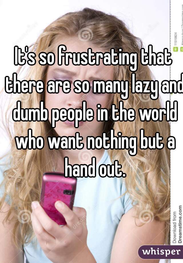 It's so frustrating that there are so many lazy and dumb people in the world who want nothing but a hand out.