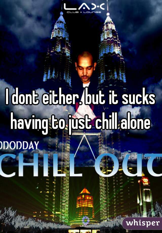 I dont either. but it sucks having to just chill alone 