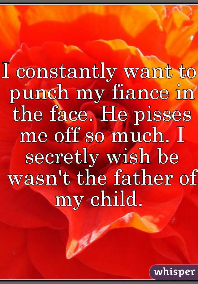 I constantly want to punch my fiance in the face. He pisses me off so much. I secretly wish be wasn't the father of my child. 