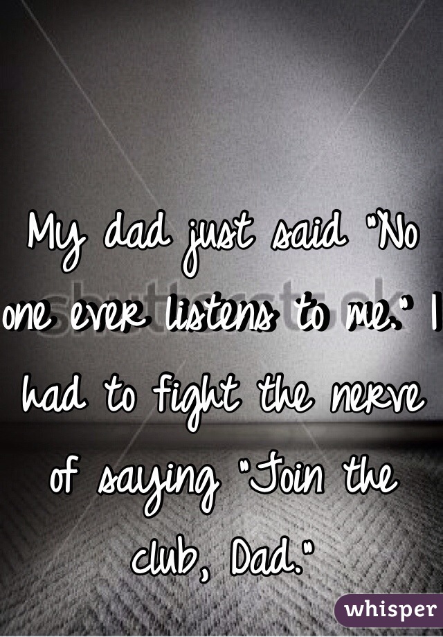 My dad just said "No one ever listens to me." I had to fight the nerve of saying "Join the club, Dad." 