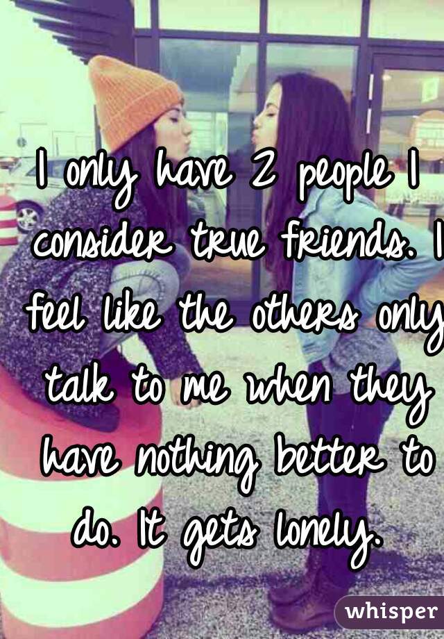 I only have 2 people I consider true friends. I feel like the others only talk to me when they have nothing better to do. It gets lonely. 