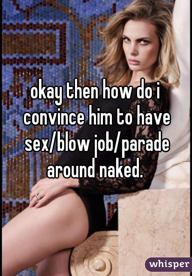 okay then how do i convince him to have sex/blow job/parade around naked. 