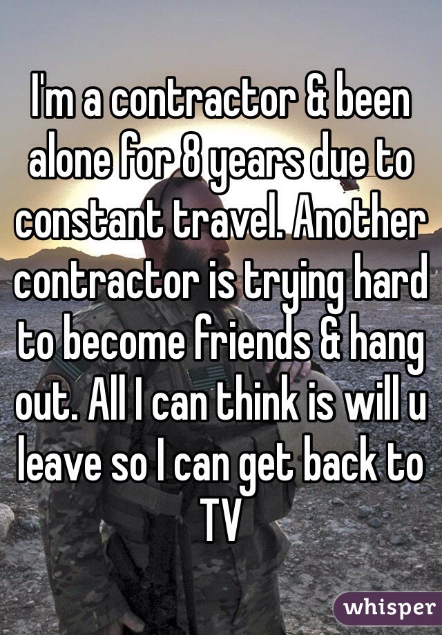 I'm a contractor & been alone for 8 years due to constant travel. Another contractor is trying hard to become friends & hang out. All I can think is will u leave so I can get back to TV