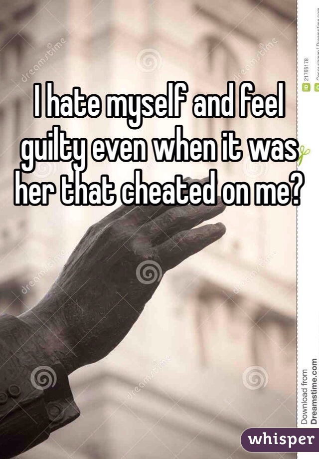 I hate myself and feel guilty even when it was her that cheated on me?