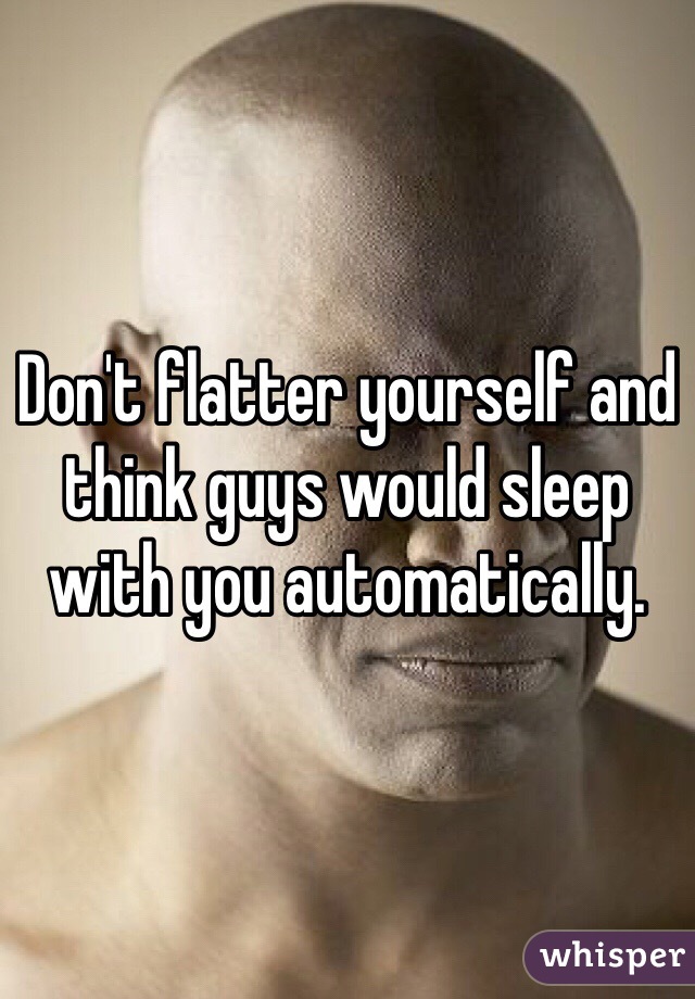 Don't flatter yourself and think guys would sleep with you automatically.