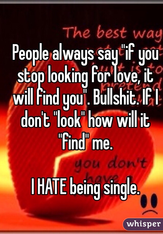 People always say "if you stop looking for love, it will find you". Bullshit. If I don't "look" how will it "find" me. 

I HATE being single. 