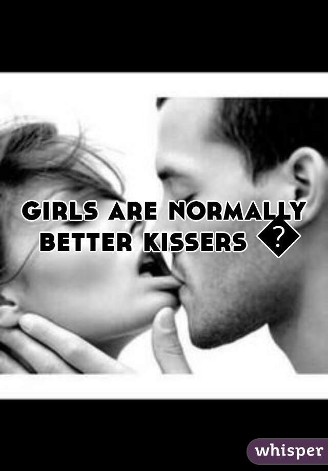 girls are normally better kissers 👍