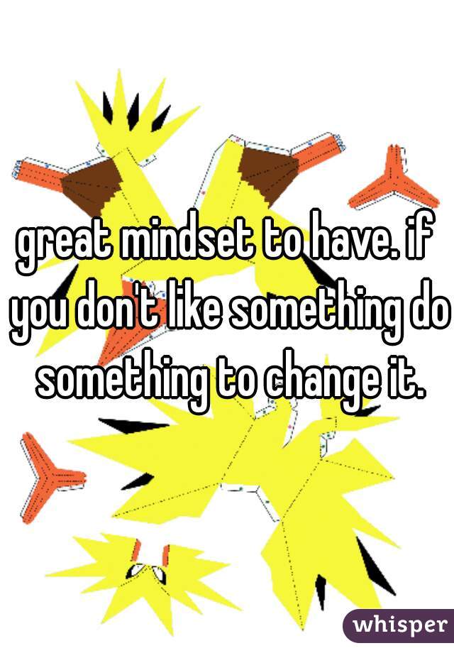 great mindset to have. if you don't like something do something to change it.