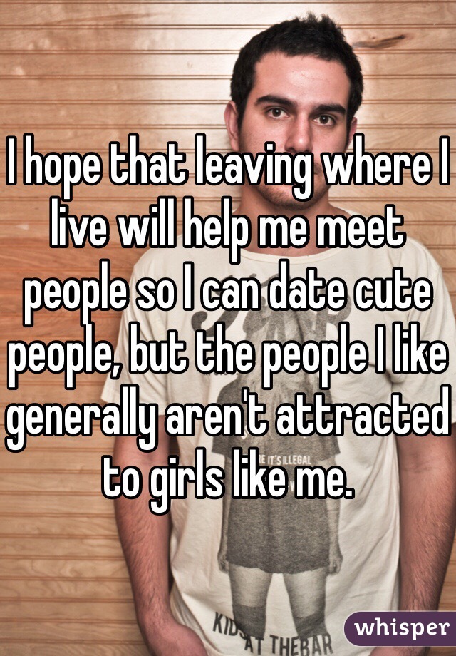 I hope that leaving where I live will help me meet people so I can date cute people, but the people I like generally aren't attracted to girls like me. 