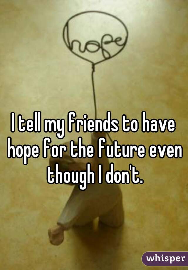 I tell my friends to have hope for the future even though I don't.