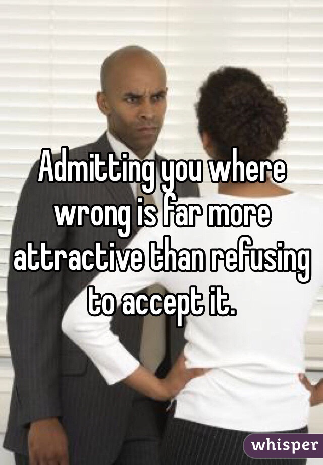 Admitting you where wrong is far more attractive than refusing to accept it.