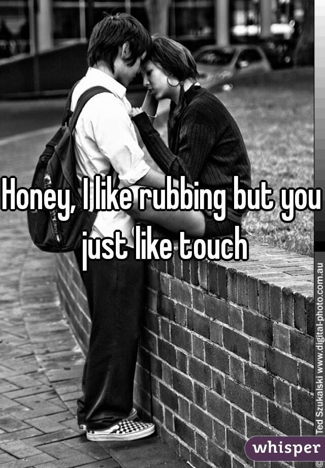 Honey, I like rubbing but you just like touch