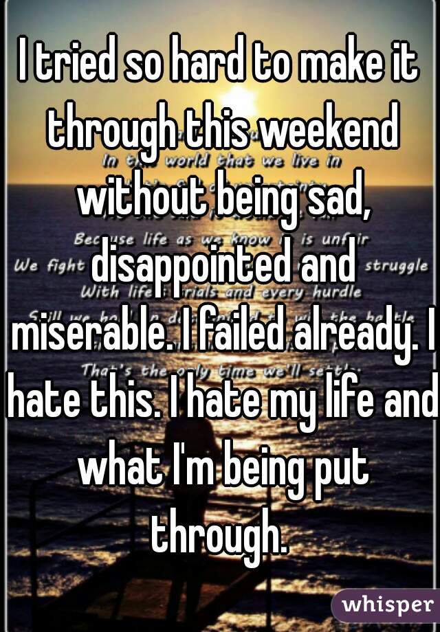 I tried so hard to make it through this weekend without being sad, disappointed and miserable. I failed already. I hate this. I hate my life and what I'm being put through. 