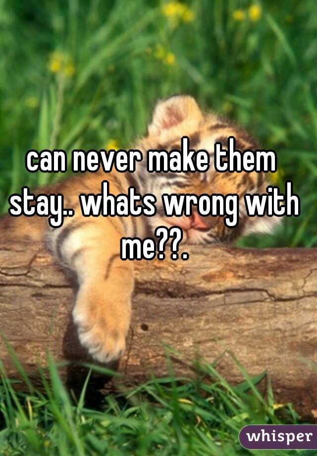 can never make them stay.. whats wrong with me??.