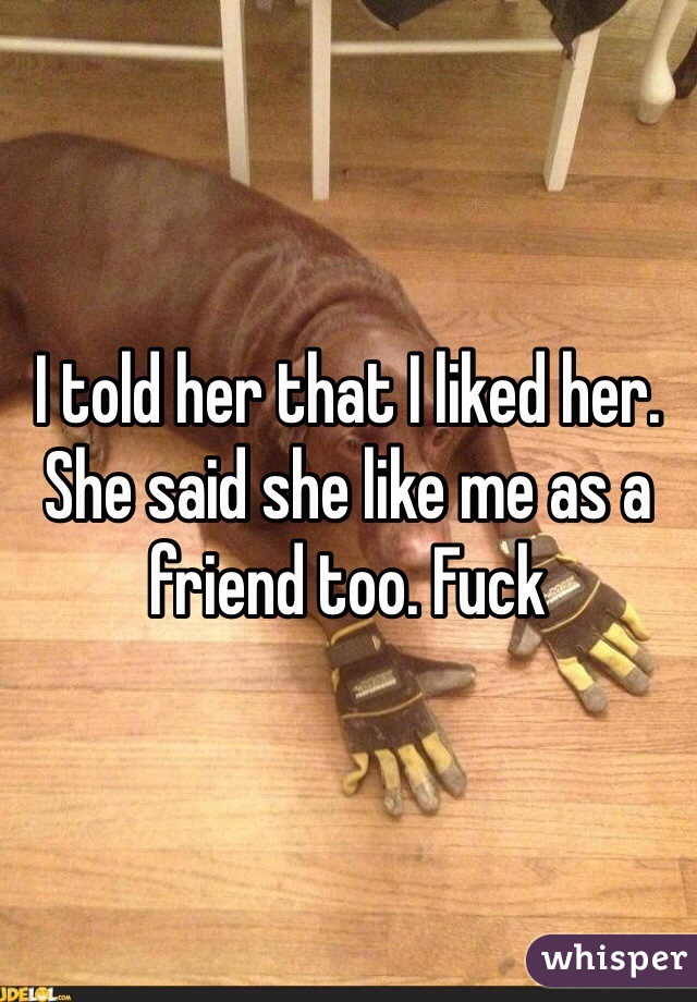 I told her that I liked her. She said she like me as a friend too. Fuck